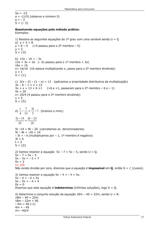 Matemática para Concursos

5a = -15
a = -(1/5) (observe o número 5)
a=-3
S = {- 3}

Resolvendo equações pelo método prático:
Exemplos:

1) Resolva as seguintes equações do 1º grau com uma variável sendo U = Q
a) y + 5 = 8
y=8–5       (+5 passou para o 2º membro – 5)
y=3
S = {3}

b) 13x – 16 = - 3x
13x + 3x = 16 (- 3x passou para o 1º membro + 3x)
16x = 16
x= 16/16 (16 estava multiplicando x, passo para o 2º membro dividindo)
x=1
S = {1}

c) 3(x – 2) – (1 – x) = 13 (aplicamos a propriedade distributiva da multiplicação)
3x – 6 – 1 + x = 13
3x + x = 13 + 6 +1     (+6 e +1, passaram para o 2º membro – 6 e – 1)
4x = 20
x= 20/4 (4 passou para o 2º membro dividindo)
x=5
S = {5}


d)                (tiramos o mmc)




5t –14 = 8t – 20 (cancelamos os denominadores)
5t – 8t = -20 + 14
- 3t = - 6 (multiplicamos por – 1, 1º membro é negativo)
3t = 6
t=2
S = {2}

2) Vamos resolver a equação 5x – 7 = 5x – 5, sendo U = Q.
5x – 7 = 5x – 5
5x – 5x = - 5 + 7
0x = 2
x= 2/0
Não existe divisão por zero, dizemos que a equação é impossível em Q, então S = { }(vazio).

3) Vamos resolver a equação 5x – 4 = - 4 + 5x.
5x – 4 = - 4 + 5x
5x – 5x = - 4 + 4
0x = 0
Dizemos que esta equação é indetermina (Infinitas soluções), logo S = Q.

4) Determine o conjunto solução da equação 18m – 40 = 22m, sendo U = N.
18m – 40 = 22m
18m – 22m = 40
- 4m = 40 (-1)
4m = - 40
m= -40/4

                                    Polícia Rodoviária Federal                           51
 