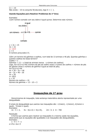 Matemática para Concursos

m = -10
Não existe – 10 no conjunto N(naturais), logo S = { }.

Usando Equações para Resolver Problemas do 1º Grau

Exemplos:
1)Um número somado com seu dobro é igual quinze. Determine este número.




x + 2x = 15
3x = 15
x= 15/3
x=5
O número procurado é 5.

2)Em um terreiro há galinhas e coelhos, num total de 13 animais e 46 pés. Quantas galinhas e
quantos coelhos há nesse terreiro?
Coelho = x
Galinhas = 13 – x (total de animais menos o número de coelhos)
Logo, 4x+2(13-x)=46 (número de pés de coelho vezes o numero de coelhos + número de pés
de galinha vezes o número de galinha é igual ao total de pés).
4x+2(13-x)=46
4x + 26 – 2x = 46
4x – 2x = 46 – 26
2x = 20
x= 20/2
x = 10
Número de coelhos = 10
Número de galinhas = 13 - 10 = 3




                             Inequações de 1º grau

  Denominamos de inequação, toda sentença matemática aberta representada por uma
desigualdade.

O sinais de desigualdade que usamos nas inequações são: >(maior), <(menor), £(menor e
igual), ³(maior e igual).
Exemplos:
   2x - 5 < 2,    4x - 3(x+2) > 5(x+9),    2m - 6 £ m - 700

Resolução
  A forma que usamos para resolver as inequações é a mesma usada nas equações,
observando que as equações são igualdades e as inequações são desigualdades.
Exemplos:
  x-9>7-x




                                  Polícia Rodoviária Federal                              52
 