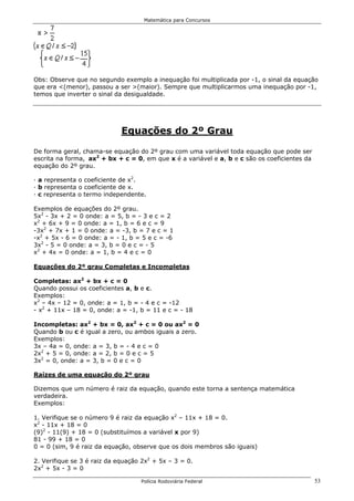 Matemática para Concursos




Obs: Observe que no segundo exemplo a inequação foi multiplicada por -1, o sinal da equação
que era <(menor), passou a ser >(maior). Sempre que multiplicarmos uma inequação por -1,
temos que inverter o sinal da desigualdade.




                             Equações do 2º Grau

De forma geral, chama-se equação do 2º grau com uma variável toda equação que pode ser
escrita na forma, ax2 + bx + c = 0, em que x é a variável e a, b e c são os coeficientes da
equação do 2º grau.

· a representa o coeficiente de x2.
· b representa o coeficiente de x.
· c representa o termo independente.

Exemplos de equações do 2º grau.
5x2 - 3x + 2 = 0 onde: a = 5, b = - 3 e c = 2
x2 + 6x + 9 = 0 onde: a = 1, b = 6 e c = 9
-3x2 + 7x + 1 = 0 onde: a = -3, b = 7 e c = 1
-x2 + 5x - 6 = 0 onde: a = - 1, b = 5 e c = -6
3x2 - 5 = 0 onde: a = 3, b = 0 e c = - 5
x2 + 4x = 0 onde: a = 1, b = 4 e c = 0

Equações do 2º grau Completas e Incompletas

Completas: ax2 + bx + c = 0
Quando possui os coeficientes a, b e c.
Exemplos:
x2 – 4x – 12 = 0, onde: a = 1, b = - 4 e c = -12
- x2 + 11x – 18 = 0, onde: a = -1, b = 11 e c = - 18

Incompletas: ax2 + bx = 0, ax2 + c = 0 ou ax2 = 0
Quando b ou c é igual a zero, ou ambos iguais a zero.
Exemplos:
3x – 4a = 0, onde: a = 3, b = - 4 e c = 0
2x2 + 5 = 0, onde: a = 2, b = 0 e c = 5
3x2 = 0, onde: a = 3, b = 0 e c = 0

Raízes de uma equação do 2º grau

Dizemos que um número é raiz da equação, quando este torna a sentença matemática
verdadeira.
Exemplos:

1. Verifique se o número 9 é raiz da equação x2 – 11x + 18 = 0.
x2 - 11x + 18 = 0
(9)2 - 11(9) + 18 = 0 (substituímos a variável x por 9)
81 - 99 + 18 = 0
0 = 0 (sim, 9 é raiz da equação, observe que os dois membros são iguais)

2. Verifique se 3 é raiz da equação 2x2 + 5x – 3 = 0.
2x2 + 5x - 3 = 0

                                   Polícia Rodoviária Federal                                 53
 