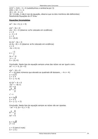 Matemática para Concursos
     2
2(3) + 5(3) - 3 = 0 (substituímos a variável x por 3)
2(9) + 15 - 3 = 0
18 + 15 - 3 = 0
30 ¹ 0 (não, 3 não é raiz da equação, observe que os dois membros são deferentes)
Resolvendo Equações do 2º Grau

Equações Incompletas

ax2 - bx = 0, (c = 0)

a)x2 - 4x = 0
x(x - 4) = 0 (observe: x foi colocado em evidência)
x=0
x-4=0
x=4
S = {0;4}

b)-2x2 - 8x = 0
x(-2x - 8) = 0 (observe: x foi colocado em evidência)
x=0
-2x = 8 (-1)



2x = - 8
x=-4
S = {0;-4}

Conclusão: Neste tipo de equação sempre umas das raízes vai ser igual a zero.
ax2 + c = 0, (b = 0)

a)x2 - 16 = 0
x2 = 16 (dois números que elevado ao quadrado dê dezeseis , - 4 e + 4).

x=±4
S = {- 4; 4}

b)-2x2 + 8 = 0
-2x2 = - 8(-1)
2x2 = 8

x2 = 4

x2 = 4


x=±2
S = {- 2; + 2}

Conclusão: Neste tipo de equação sempre as raízes vão ser opostas.
· ax2 = 0, (b = 0, c = 0)



5x2 = 0



x2 = 0

x = 0 (zero é nulo)
S={0}

                                   Polícia Rodoviária Federal                       54
 