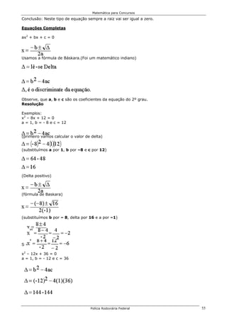 Matemática para Concursos

Conclusão: Neste tipo de equação sempre a raiz vai ser igual a zero.

Equações Completas

ax2 + bx + c = 0




Usamos a fórmula de Báskara.(Foi um matemático indiano)




Observe, que a, b e c são os coeficientes da equação do 2º grau.
Resolução

Exemplos:
x2 – 8x + 12 = 0
a = 1, b = - 8 e c = 12


(primeiro vamos calcular o valor de delta)


(substituímos a por 1, b por –8 e c por 12)




(Delta positivo)



(fórmula de Baskara)




(substituímos b por – 8, delta por 16 e a por –1)




S = {-6;-2}

x2 – 12x + 36 = 0
a = 1, b = - 12 e c = 36




                                   Polícia Rodoviária Federal          55
 