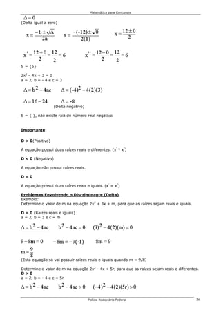 Matemática para Concursos


(Delta igual a zero)




S = {6}

2x2 – 4x + 3 = 0
a = 2, b = - 4 e c = 3




                   (Delta negativo)

S = { }, não existe raiz de número real negativo


Importante

D > 0(Positivo)

A equação possui duas raízes reais e diferentes. (x’ ¹ x”)

D < 0 (Negativo)

A equação não possui raízes reais.

D=0

A equação possui duas raízes reais e iguais. (x’ = x”)

Problemas Envolvendo o Discriminante (Delta)
Exemplo:
Determine o valor de m na equação 2x2 + 3x + m, para que as raízes sejam reais e iguais.

D = 0 (Raízes reais e iguais)
a = 2, b = 3 e c = m




(Esta equação só vai possuir raízes reais e iguais quando m = 9/8)

Determine o valor de m na equação 2x2 - 4x + 5r, para que as raízes sejam reais e diferentes.
D>0
a = 2, b = - 4 e c = 5r




                                      Polícia Rodoviária Federal                           56
 