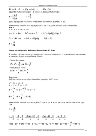 Matemática para Concursos




(quando multiplicamos por – 1 o sinal da desigualdade muda)




(Esta equação só vai possuir raízes reais e diferentes quando r < 2/5)

Determine o valor de k na equação -3x2 + 5x – 2k, para que não exista raízes reais.
D<0
a = - 3, b = 5 e c = -2k




Soma e Produto das Raízes da Equação do 2º Grau

É possível calcular a soma ou produto das raízes da equação do 2º grau sem precisar resolver
a equação. Graças as relações de Girard.

- Soma das raízes.



- Produto das raízes.




Exemplos:
Calcule a soma e o produto das raízes equações do 2º grau.

x2 + 7x + 12 = 0
a = 1, b = 7 e c = 12




Determine o valor de p na equação 4x2 – (m – 2)x + 3 = 0 para que a soma das raízes seja
3/4.




                                   Polícia Rodoviária Federal                              57
 