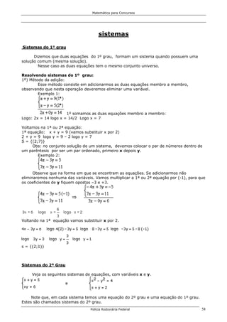 Matemática para Concursos




                                       sistemas

Sistemas do 1º grau

      Dizemos que duas equações do 1º grau, formam um sistema quando possuem uma
solução comum (mesma solução).
        Nesse caso as duas equações tem o mesmo conjunto universo.

Resolvendo sistemas do 1º grau:
1º) Método da adição:
        Esse método consiste em adicionarmos as duas equações membro a membro,
observando que nesta operação deveremos eliminar uma variável.
        Exemplo 1:




                      1º somamos as duas equações membro a membro:
Logo: 2x = 14 logo x = 14/2 Logo x = 7

Voltamos na 1ª ou 2ª equação:
1ª equação: x + y = 9 (vamos substituir x por 2)
2 + y = 9 logo y = 9 – 2 logo y = 7
S = {(2;7)}
     Obs: no conjunto solução de um sistema, devemos colocar o par de números dentro de
um parêntesis por ser um par ordenado, primeiro x depois y.
        Exemplo 2:



      Observe que na forma em que se encontram as equações. Se adicionarmos não
eliminaremos nenhuma das variáveis. Vamos multiplicar a 1ª ou 2ª equação por (-1), para que
os coeficientes de y fiquem opostos –3 e +3.




Voltando na 1ª equação vamos substituir x por 2.




s = {(2;1)}



Sistemas do 2º Grau

     Veja os seguintes sistemas de equações, com variáveis x e y.




     Note que, em cada sistema temos uma equação do 2º grau e uma equação do 1º grau.
Estes são chamados sistemas do 2º grau.
                                  Polícia Rodoviária Federal                             58
 