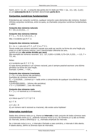 Matemática para Concursos


Assim, se A = {c, d} , o conjunto das partes de A é dado por P(A) = {φ , {c}, {d}, {c,d}}
e) um subconjunto de A é também denominado parte de A.

Conjuntos numéricos fundamentais

Entendemos por conjunto numérico, qualquer conjunto cujos elementos são números. Existem
infinitos conjuntos numéricos, entre os quais, os chamados conjuntos numéricos fundamentais,
a saber:

Conjunto dos números naturais
N = {0,1,2,3,4,5,6,... }

Conjunto dos números inteiros
Z = {..., -4,-3,-2,-1,0,1,2,3,... }
Obs: é evidente que N   d Z.
Conjunto dos números racionais
Q = {x; x = p/q com p   0Z,q     0Zeq       …
                                         0 }.
Temos então que número racional é aquele que pode ser escrito na forma de uma fração p/q
onde p e q são números inteiros, com o denominador diferente de zero.
Lembre-se que não existe divisão por zero!
São exemplos de números racionais: 2/3, -3/7, 0,001=1/1000, 0,75=3/4, 0,333... = 1/3, 7 =
7/1, etc.

Notas:
a) é evidente que N  d d
                       Z    Q.
b) toda dízima periódica é um número racional, pois é sempre possível escrever uma dízima
periódica na forma de uma fração.
Exemplo: 0,4444... = 4/9 _

Conjunto dos números irracionais
I = {x; x é uma dízima não periódica}.
Exemplos de números irracionais:
∏ = 3,1415926... (número pi = razão entre o comprimento de qualquer circunferência e o seu
diâmetro)
2,01001000100001... (dízima não periódica)
√ 3 = 1,732050807... (raiz não exata).

Conjunto dos números reais
R = { x; x é racional ou x é irracional}.

Notas:
a) é óbvio que N   dZdQdR
b) I dR
c) I cQ = R
d) um número real é racional ou irracional, não existe outra hipótese!

Intervalos numéricos

Dados dois números reais p e q, chama-se intervalo a todo conjunto de todos números reais
compreendidos entre p e q , podendo inclusive incluir p e q. Os números p e q são os limites
do intervalo, sendo a diferença p - q , chamada amplitude do intervalo.

Se o intervalo incluir p e q , o intervalo é fechado e caso contrário, o intervalo é dito aberto.
A tabela abaixo, define os diversos tipos de intervalos.


                                      Polícia Rodoviária Federal                                    6
 
