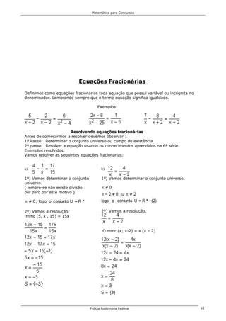 Matemática para Concursos




                           Equações Fracionárias

Definimos como equações fracionárias toda equação que possui variável ou incógnita no
denominador. Lembrando sempre que o termo equação significa igualdade.

                                      Exemplos:




                       Resolvendo equações fracionárias
Antes de começarmos a resolver devemos observar :
1º Passo: Determinar o conjunto universo ou campo de existência.
2º passo: Resolver a equação usando os conhecimentos aprendidos na 6ª série.
Exemplos resolvidos:
Vamos resolver as seguintes equações fracionárias:


a)                                       b)

1º) Vamos determinar o conjunto          1º) Vamos determinar o conjunto universo.
universo.
( lembre-se não existe divisão
por zero por este motivo )




2º) Vamos a resolução:                   2º) Vamos a resolução.
 mmc (5, x , 15) = 15x


                                          O mmc (x; x-2) = x (x – 2)




                                  Polícia Rodoviária Federal                            61
 