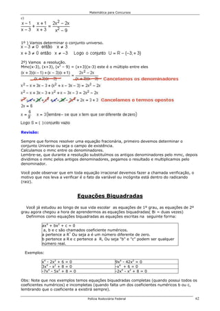 Matemática para Concursos
c)




1º ) Vamos determinar o conjunto universo.




2º) Vamos a resolução.
Mmc(x-3), (x+3), (x2 – 9) = (x+3)(x-3) este é o múltiplo entre eles




Revisão:

Sempre que formos resolver uma equação fracionária, primeiro devemos determinar o
conjunto Universo ou seja o campo de existência.
Calculamos o mmc entre os denominadores.
Lembre-se, que durante a resolução substituímos os antigos denominadores pelo mmc, depois
dividimos o mmc pelos antigos denominadores, pegamos o resultado e multiplicamos pelo
denominador.

Você pode observar que em toda equação irracional devemos fazer a chamada verificação, o
motivo que nos leva a verificar é o fato da variável ou incógnita está dentro do radicando
(raiz).


                                 Equações Biquadradas

   Você já estudou ao longo de sua vida escolar as equações de 1º grau, as equações de 2º
grau agora chegou a hora de aprendermos as equações biquadradas( Bi = duas vezes)
   Definimos como equações biquadradas as equações escritas na seguinte forma:

            ax4 + bx2 + c = 0
             a, b e c são chamados coeficiente numéricos.
            a pertence a R* Ou seja a é um número diferente de zero.
            b pertence a R e c pertence a R, Ou seja "b" e "c" podem ser qualquer
            número real.

     Exemplos:

            x4 - 2x2 + 6 = 0                          9x4 - 42x2 = 0
            3x4 - x2 + 8 = 0                          -x4 + 6 = 0
            -7x4 - 5x2 + 8 = 0                        -2x4 - x2 + 8 = 0

Obs: Note que nos exemplos temos equações biquadradas completas (quando possui todos os
coeficientes numéricos) e incompletas (quando falta um dos coeficientes numéricos b ou c,
lembrando que o coeficiente a existirá sempre).

                                    Polícia Rodoviária Federal                               62
 