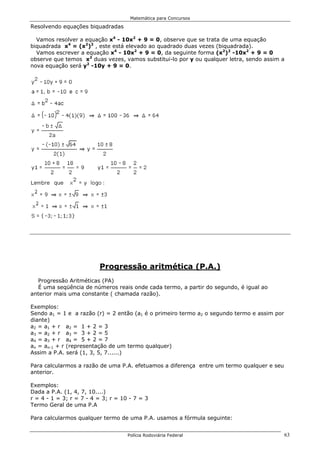 Matemática para Concursos

Resolvendo equações biquadradas

  Vamos resolver a equação x4 - 10x2 + 9 = 0, observe que se trata de uma equação
biquadrada x4 = (x2)2 , este está elevado ao quadrado duas vezes (biquadrada).
  Vamos escrever a equação x4 - 10x2 + 9 = 0, da seguinte forma (x2)2 -10x2 + 9 = 0
observe que temos x2 duas vezes, vamos substitui-lo por y ou qualquer letra, sendo assim a
nova equação será y2 -10y + 9 = 0.




                         Progressão aritmética (P.A.)
  Progressão Aritméticas (PA)
  É uma seqüência de números reais onde cada termo, a partir do segundo, é igual ao
anterior mais uma constante ( chamada razão).

Exemplos:
Sendo a1 = 1 e a razão (r) = 2 então (a1 é o primeiro termo a2 o segundo termo e assim por
diante)
a2 = a1 + r a2 = 1 + 2 = 3
a3 = a2 + r a3 = 3 + 2 = 5
a4 = a3 + r a4 = 5 + 2 = 7
an = an-1 + r (representação de um termo qualquer)
Assim a P.A. será (1, 3, 5, 7......)

Para calcularmos a razão de uma P.A. efetuamos a diferença entre um termo qualquer e seu
anterior.

Exemplos:
Dada a P.A. (1, 4, 7, 10....)
r = 4 - 1 = 3; r = 7 - 4 = 3; r = 10 - 7 = 3
Termo Geral de uma P.A

Para calcularmos qualquer termo de uma P.A. usamos a fórmula seguinte:


                                    Polícia Rodoviária Federal                               63
 