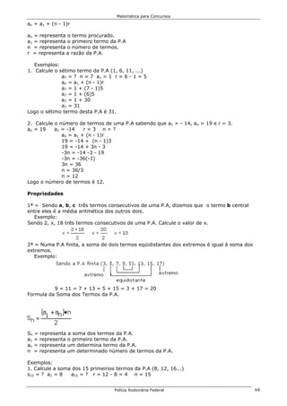 Matemática para Concursos

an = a1 + (n - 1)r

an = representa o termo procurado.
a1 = representa o primeiro termo da P.A
n = representa o número de termos.
r = representa a razão da P.A.

   Exemplos:
1. Calcule o sétimo termo da P.A (1, 6, 11, ...)
              a7 = ? n = 7 a1 = 1 r = 6 - 1 = 5
              an = a1 + (n - 1)r
              a7 = 1 + (7 - 1)5
              a7 = 1 + (6)5
              a7 = 1 + 30
              a7 = 31
Logo o sétimo termo desta P.A é 31.

2. Calcule o número de termos de uma P.A sabendo que a1 = - 14, an = 19 e r = 3.
an = 19    a1 = -14    r=3 n=?
              an = a1 + (n - 1)r
              19 = -14 + (n - 1)3
              19 = -14 + 3n - 3
              -3n = -14 -3 - 19
              -3n = -36(-1)
              3n = 36
              n = 36/3
              n = 12
Logo o número de termos é 12.

Propriedades

1ª = Sendo a, b, c três termos consecutivos de uma P.A, dizemos que o termo b central
entre eles é a média aritmética dos outros dois.
   Exemplo:
Sendo 2, x, 18 três termos consecutivos de uma P.A. Calcule o valor de x.



2ª = Numa P.A finita, a soma de dois termos eqüidistantes dos extremos é igual à soma dos
extremos.
   Exemplo:




          9 = 11 = 7 + 13 = 5 + 15 = 3 + 17 = 20
Formula da Soma dos Termos da P.A.




Sn = representa a soma dos termos da P.A.
a1 = representa o primeiro termo da P.A.
an = representa um determina termo da P.A.
n = representa um determinado número de termos da P.A.

Exemplos:
1. Calcule a soma dos 15 primeirios termos da P.A (8, 12, 16...)
s15 = ? a1 = 8   a15 = ? r = 12 - 8 = 4 n = 15


                                   Polícia Rodoviária Federal                               64
 