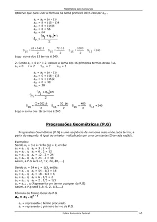 Matemática para Concursos

Observe que para usar a fórmula da soma primeiro devo calcular a15 .

              an = a1 +   (n - 1)r
              a15 = 8 +   (15 - 1)4
              a15 = 8 +   (14)4
              a15 = 8 +   56
              a15 = 64




Logo soma dos 15 temos é 540.

2. Sendo a1 = 0 e r = 2, calcule a soma dos 16 primeiros termos dessa P.A.
a1 = 0   r=2       S16 = ?      a16 = ?

              an = a1 +   (n - 1)r
              a16 = 0 +   (16 - 1)2
              a16 = 0 +   (15)2
              a16 = 0 +   30
              a16 = 30




Logo a soma dos 16 termos é 240.




                      Progressões Geométricas (P.G)

  Progressões Geométricas (P.G) é uma seqüência de números reais onde cada termo, a
partir do segundo, é igual ao anterior multiplicado por uma constante (Chamada razão).

Exemplos:
Sendo a1 = 3 e a razão (q) = 2, então:
a2 = a1 . q a2 = 3 . 2 = 6
a3 = a2 . q a3 = 6 . 2 = 12
a4 = a3 . q a4 = 12 . 2 = 24
a5 = a4 . q a5 = 24 . 2 = 48
Assim, a P.G será (6, 12, 24, 48,....)

Sendo a1 = 54 e q = 1/3, então:
a2 = a1 . q a2 = 54 . 1/3 = 18
a3 = a2 . q a3 = 18 . 1/3 = 6
a4 = a3 . q a4 = 6 . 1/3 = 2
a5 = a4 . q a5 = 2 . 1/3 = 1/3
an = an-1 . q (Representa um termo qualquer da P.G)
Assim, a P.g será (18, 6, 2, 1/3,....)

Fórmula do Termo Geral da P.G
a n = a 1 . qn - 1
  an = representa o termo procurado.
  a1 = representa o primeiro termo da P.G

                                      Polícia Rodoviária Federal                         65
 