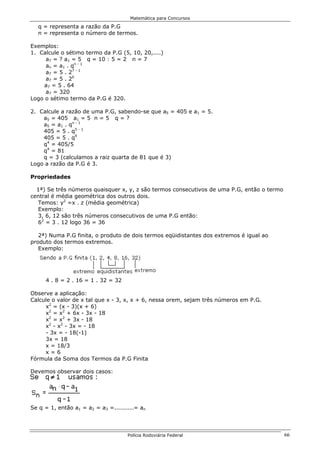 Matemática para Concursos

  q = representa a razão da P.G
  n = representa o número de termos.

Exemplos:
1. Calcule o sétimo termo da P.G (5, 10, 20,....)
     a7 = ? a1 = 5 q = 10 : 5 = 2 n = 7
     an = a1 . qn - 1
     a7 = 5 . 27 - 1
     a7 = 5 . 26
     a7 = 5 . 64
     a7 = 320
Logo o sétimo termo da P.G é 320.

2. Calcule a razão de uma P.G, sabendo-se que a5 = 405 e a1 = 5.
    a5 = 405 a1 = 5 n = 5 q = ?
    a5 = a1 . qn - 1
    405 = 5 . q5 - 1
    405 = 5 . q4
    q4 = 405/5
    q4 = 81
    q = 3 (calculamos a raiz quarta de 81 que é 3)
Logo a razão da P.G é 3.

Propriedades

  1ª) Se três números quaisquer x, y, z são termos consecutivos de uma P.G, então o termo
central é média geométrica dos outros dois.
  Temos: y2 =x . z (média geométrica)
  Exemplo:
  3, 6, 12 são três números consecutivos de uma P.G então:
  62 = 3 . 12 logo 36 = 36

   2ª) Numa P.G finita, o produto de dois termos eqüidistantes dos extremos é igual ao
produto dos termos extremos.
   Exemplo:




     4 . 8 = 2 . 16 = 1 . 32 = 32

Observe a aplicação:
Calcule o valor de x tal que x - 3, x, x + 6, nessa orem, sejam três números em P.G.
     x2 = (x - 3)(x + 6)
     x2 = x2 + 6x - 3x - 18
     x2 = x2 + 3x - 18
     x2 - x2 - 3x = - 18
     - 3x = - 18(-1)
     3x = 18
     x = 18/3
     x=6
Fórmula da Soma dos Termos da P.G Finita

Devemos observar dois casos:




Se q = 1, então a1 = a2 = a3 =..........= an




                                     Polícia Rodoviária Federal                             66
 