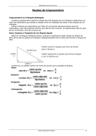 Matemática para Concursos


                           Noções de trigonometria


Trigonometria no Triângulo Retângulo
    A palavra trigonometria significa medida dos três ângulos de um triângulo e determina um
ramo da matemática que estuda a relação entre as mediadas dos lados e dos ângulos de um
triângulo.
    Conta a história da matemática que Tales foi um grande estudioso desse ramo da
matemática, mas não podemos afirmar que este foi seu inventor. A trigonometria não foi obra
de um só homem, nem de um povo só.
Seno, Cosseno e Tangente de um Ângulo Agudo
  Observe o triângulo retângulo abaixo, onde a é a hipotenusa (lado oposto ao ângulo de
90º), b e c são os catetos do triângulo retângulo(catetos são os lado que formam o ângulo de
90º)




  Lembre-se, os catetos variam de nome de acordo com a posição do ângulo.
  Seno:



  Cosseno:



  Tangente:



  Cotangente:




                                  Polícia Rodoviária Federal                               67
 
