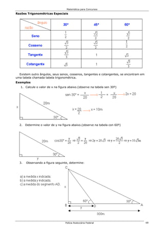 Matemática para Concursos

Razões Trigonométricas Especiais




  Existem outro ângulos, seus senos, cossenos, tangentes e cotangentes, se encontram em
uma tabela chamada tabela trigonométrica.
Exemplos
   1. Calcule o valor de x na figura abaixo.(observe na tabela sen 30º)




  2.   Determine o valor de y na figura abaixo.(observe na tabela con 60º)




  3.   Observando a figura seguinte, determine:




                                   Polícia Rodoviária Federal                             68
 