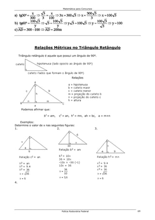 Matemática para Concursos




                Relações Métricas no Triângulo Retângulo

     Triângulo retângulo é aquele que possui um ângulo de 90º.




                                             Relações




       Podemos afirmar que:

                       b2 = am,   c2 = an, h2 = mn, ah = bc,          a = m+n

    Exemplos:
Determine o valor de x nas seguintes figuras:
1.                             2.                                3.




4.




                                    Polícia Rodoviária Federal                  69
 