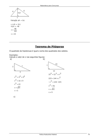 Matemática para Concursos




                               Teorema de Pitágoras
O quadrado da hipotenusa é igual a soma dos quadrados dos catetos.

Exemplos:
Calcule o valor de x nas seguintes figuras:
 a)                                      b)




    c)




                                    Polícia Rodoviária Federal       70
 