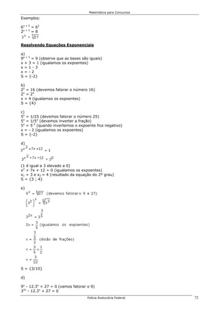 Matemática para Concursos

Exemplos:

6x + 5 = 62
2x + 3 = 8


Resolvendo Equações Exponenciais

a)
9x + 3 = 9 (observe que as bases são iguais)
x + 3 = 1 (igualamos os expoentes)
x=1-3
x=-2
S = {-2}

b)
2x = 16 (devemos fatorar o número 16)
2x = 24
x = 4 (igualamos os expoentes)
S = {4}

c)
5x = 1/25 (devemos fatorar o número 25)
5x = 1/52 (devemos inverter a fração)
5x = 5-2 (quando invertemos o expoente fica negativo)
x = - 2 (igualamos os expoentes)
S = {-2}

d)




(1 é igual a 3 elevado a 0)
x2 + 7x + 12 = 0 (igualamos os expoentes)
x1 = 3 e x2 = 4 (resultado da equação do 2º grau)
S = {3 ; 4}

e)




S = {3/10}

d)

9x - 12.3x + 27 = 0 (vamos fatorar o 9)
32x - 12.3x + 27 = 0
                                    Polícia Rodoviária Federal   72
 