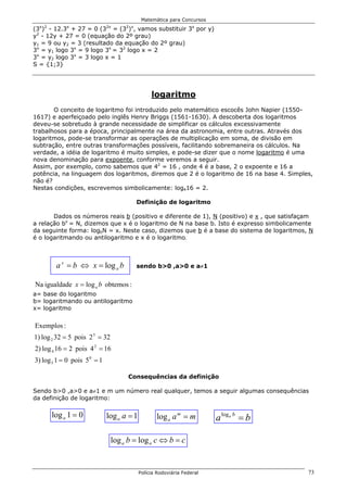 Matemática para Concursos

(3 ) - 12.3 + 27 = 0 (3 = (3 ) , vamos substituir 3x por y)
  x 2        x                2x     2 x

y2 - 12y + 27 = 0 (equação do 2º grau)
y1 = 9 ou y2 = 3 (resultado da equação do 2º grau)
3x = y1 logo 3x = 9 logo 3x = 32 logo x = 2
3x = y2 logo 3x = 3 logo x = 1
S = {1;3}




                                                 logaritmo
       O conceito de logaritmo foi introduzido pelo matemático escocês John Napier (1550-
1617) e aperfeiçoado pelo inglês Henry Briggs (1561-1630). A descoberta dos logaritmos
deveu-se sobretudo à grande necessidade de simplificar os cálculos excessivamente
trabalhosos para a época, principalmente na área da astronomia, entre outras. Através dos
logaritmos, pode-se transformar as operações de multiplicação em soma, de divisão em
subtração, entre outras transformações possíveis, facilitando sobremaneira os cálculos. Na
verdade, a idéia de logaritmo é muito simples, e pode-se dizer que o nome logaritmo é uma
nova denominação para expoente, conforme veremos a seguir.
Assim, por exemplo, como sabemos que 42 = 16 , onde 4 é a base, 2 o expoente e 16 a
potência, na linguagem dos logaritmos, diremos que 2 é o logaritmo de 16 na base 4. Simples,
não é?
Nestas condições, escrevemos simbolicamente: log416 = 2.

                                           Definição de logaritmo

       Dados os números reais b (positivo e diferente de 1), N (positivo) e x , que satisfaçam
a relação bx = N, dizemos que x é o logaritmo de N na base b. Isto é expresso simbolicamente
da seguinte forma: logbN = x. Neste caso, dizemos que b é a base do sistema de logaritmos, N
é o logaritmando ou antilogaritmo e x é o logaritmo.



         a x = b ⇔ x = log a b             sendo b>0 ,a>0 e a≠1


Na igualdade x = log a b obtemos :
a= base do logaritmo
b= logaritmando ou antilogaritmo
x= logaritmo


Exemplos :
1) log 2 32 = 5 pois 2 5 = 32
2) log 4 16 = 2 pois 4 2 = 16
3) log 5 1 = 0 pois 5 0 = 1

                                     Consequências da definição

Sendo b>0 ,a>0 e a≠1 e m um número real qualquer, temos a seguir algumas consequências
da definição de logaritmo:

        log a 1 = 0           log a a = 1          log a a m = m         a loga b = b

                                log a b = log a c ⇔ b = c


                                            Polícia Rodoviária Federal                      73
 