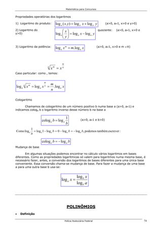 Matemática para Concursos


Propriedades operatórias dos logaritmos

1) Logaritmo do produto:             log a ( x. y ) = log a x + log a y         (a>0, a≠1, x>0 e y>0)

2) Logaritmo do                             x                            quociente:   (a>0, a≠1, x>0 e
y>0)                                 log a   = log a x − log a y
                                            y
                                            

3) Logaritmo da potência:            log a x m = m. log a x                (a>0, a≠1, x>0 e m ∈ℜ)




                                          m
                            n
                                x =x
                                 m        n

Caso particular: como , temos:


                        m
                                m
log a x = log a x =
      n   m             n
                                  . log a x
                                n

Cologaritmo

       Chamamos de cologaritmo de um número positivo b numa base a (a>0, a≠1) e
indicamos cologa b o logaritmo inverso desse número b na base a


                                               1
                      colog a b = log a                     (a>0, a≠1 e b>0)
                                               b
              1
Como log a      = log a 1 − log a b = 0 − log a b = − log a b, podemos também escrever :
              b

                      colog a b = − log a b
Mudança de base

       Em algumas situações podemos encontrar no cálculo vários logaritmos em bases
diferentes. Como as propriedades logarítmicas só valem para logaritmos numa mesma base, é
necessário fazer, antes, a conversão dos logaritmos de bases diferentes para uma única base
conveniente. Essa conversão chama-se mudança de base. Para fazer a mudança de uma base
a para uma outra base b usa-se:


                                                         log b x
                                         log a x =
                                                         log b a




                                               POLINÔMIOS
•   Definição

                                              Polícia Rodoviária Federal                                   74
 