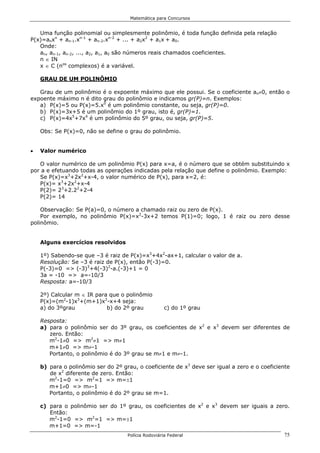 Matemática para Concursos


   Uma função polinomial ou simplesmente polinômio, é toda função definida pela relação
P(x)=anxn + an-1.xn-1 + an-2.xn-2 + ... + a2x2 + a1x + a0.
   Onde:
   an, an-1, an-2, ..., a2, a1, a0 são números reais chamados coeficientes.
   n ∈ IN
   x ∈ C (nos complexos) é a variável.

    GRAU DE UM POLINÔMIO

   Grau de um polinômio é o expoente máximo que ele possui. Se o coeficiente an≠0, então o
expoente máximo n é dito grau do polinômio e indicamos gr(P)=n. Exemplos:
   a) P(x)=5 ou P(x)=5.x0 é um polinômio constante, ou seja, gr(P)=0.
   b) P(x)=3x+5 é um polinômio do 1º grau, isto é, gr(P)=1.
   c) P(x)=4x5+7x4 é um polinômio do 5º grau, ou seja, gr(P)=5.

    Obs: Se P(x)=0, não se define o grau do polinômio.


•   Valor numérico

   O valor numérico de um polinômio P(x) para x=a, é o número que se obtém substituindo x
por a e efetuando todas as operações indicadas pela relação que define o polinômio. Exemplo:
   Se P(x)=x3+2x2+x-4, o valor numérico de P(x), para x=2, é:
   P(x)= x3+2x2+x-4
   P(2)= 23+2.22+2-4
   P(2)= 14

    Observação: Se P(a)=0, o número a chamado raiz ou zero de P(x).
    Por exemplo, no polinômio P(x)=x2-3x+2 temos P(1)=0; logo, 1 é raiz ou zero desse
polinômio.


    Alguns exercícios resolvidos

    1º) Sabendo-se que –3 é raiz de P(x)=x3+4x2-ax+1, calcular o valor de a.
    Resolução: Se –3 é raiz de P(x), então P(-3)=0.
    P(-3)=0 => (-3)3+4(-3)2-a.(-3)+1 = 0
    3a = -10 => a=-10/3
    Resposta: a=-10/3

    2º) Calcular m ∈ IR para que o polinômio
    P(x)=(m2-1)x3+(m+1)x2-x+4 seja:
    a) do 3ºgrau            b) do 2º grau            c) do 1º grau

    Resposta:
    a) para o polinômio ser do 3º grau, os coeficientes de x2 e x3 devem ser diferentes de
       zero. Então:
       m2-1≠0 => m2≠1 => m≠1
       m+1≠0 => m≠-1
       Portanto, o polinômio é do 3º grau se m≠1 e m≠-1.

    b) para o polinômio ser do 2º grau, o coeficiente de x3 deve ser igual a zero e o coeficiente
       de x2 diferente de zero. Então:
       m2-1=0 => m2=1 => m=±1
       m+1≠0 => m≠-1
       Portanto, o polinômio é do 2º grau se m=1.

    c) para o polinômio ser do 1º grau, os coeficientes de x2 e x3 devem ser iguais a zero.
       Então:
       m2-1=0 => m2=1 => m=±1
       m+1=0 => m=-1
                                    Polícia Rodoviária Federal                                75
 