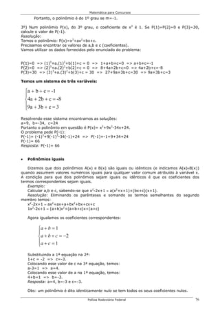 Matemática para Concursos

        Portanto, o polinômio é do 1º grau se m=-1.

3º) Num polinômio P(x), do 3º grau, o coeficiente de x3 é 1. Se P(1)=P(2)=0 e P(3)=30,
calcule o valor de P(-1).
Resolução:
Temos o polinômio: P(x)=x3+ax2+bx+c.
Precisamos encontrar os valores de a,b e c (coeficientes).
Vamos utilizar os dados fornecidos pelo enunciado do problema:


P(1)=0 => (1)3+a.(1)2+b(1)+c = 0 => 1+a+b+c=0 => a+b+c=-1
P(2)=0 => (2)3+a.(2)2+b(2)+c = 0 => 8+4a+2b+c=0 => 4a+2b+c=-8
P(3)=30 => (3)3+a.(3)2+b(3)+c = 30 => 27+9a+3b+c=30 => 9a+3b+c=3

Temos um sistema de três variáveis:

    a + b + c = -1
    
    4a + 2b + c = -8
    9a + 3b + c = 3
    
Resolvendo esse sistema encontramos as soluções:
a=9, b=-34, c=24
Portanto o polinômio em questão é P(x)= x3+9x2-34x+24.
O problema pede P(-1):
P(-1)= (-1)3+9(-1)2-34(-1)+24 => P(-1)=-1+9+34+24
P(-1)= 66
Resposta: P(-1)= 66


•    Polinômios iguais

   Dizemos que dois polinômios A(x) e B(x) são iguais ou idênticos (e indicamos A(x)≡B(x))
quando assumem valores numéricos iguais para qualquer valor comum atribuído à variável x.
A condição para que dois polinômios sejam iguais ou idênticos é que os coeficientes dos
termos correspondentes sejam iguais.
   Exemplo:
   Calcular a,b e c, sabendo-se que x2-2x+1 ≡ a(x2+x+1)+(bx+c)(x+1).
   Resolução: Eliminando os parênteses e somando os termos semelhantes do segundo
membro temos:
   x2-2x+1 ≡ ax2+ax+a+bx2+bx+cx+c
   1x2-2x+1 ≡ (a+b)x2+(a+b+c)x+(a+c)

     Agora igualamos os coeficientes correspondentes:

          a + b = 1
          
           a + b + c = −2
          a + c = 1
          
     Substituindo a 1ª equação na 2ª:
     1+c = -2 => c=-3.
     Colocando esse valor de c na 3ª equação, temos:
     a-3=1 => a=4.
     Colocando esse valor de a na 1ª equação, temos:
     4+b=1 => b=-3.
     Resposta: a=4, b=-3 e c=-3.

     Obs: um polinômio é dito identicamente nulo se tem todos os seus coeficientes nulos.

                                    Polícia Rodoviária Federal                              76
 