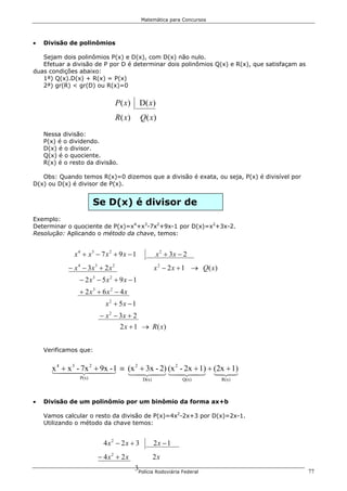 Matemática para Concursos




•   Divisão de polinômios

   Sejam dois polinômios P(x) e D(x), com D(x) não nulo.
   Efetuar a divisão de P por D é determinar dois polinômios Q(x) e R(x), que satisfaçam as
duas condições abaixo:
   1ª) Q(x).D(x) + R(x) = P(x)
   2ª) gr(R) < gr(D) ou R(x)=0


                                  P( x)     D( x )
                                  R( x)     Q( x)
    Nessa divisão:
    P(x) é o dividendo.
    D(x) é o divisor.
    Q(x) é o quociente.
    R(x) é o resto da divisão.

   Obs: Quando temos R(x)=0 dizemos que a divisão é exata, ou seja, P(x) é divisível por
D(x) ou D(x) é divisor de P(x).


                       Se D(x) é divisor de
Exemplo:
Determinar o quociente de P(x)=x4+x3-7x2+9x-1 por D(x)=x2+3x-2.
Resolução: Aplicando o método da chave, temos:


              x 4 + x3 − 7 x 2 + 9 x − 1             x 2 + 3x − 2
            − x 4 − 3x3 + 2 x 2                     x 2 − 2 x + 1 → Q( x)
                − 2 x3 − 5x 2 + 9 x − 1
                + 2 x3 + 6 x 2 − 4 x
                           x2 + 5x − 1
                        − x 2 − 3x + 2
                                   2 x + 1 → R( x)


    Verificamos que:


      x 4 44 - 2444 1 ≡ (x 2 + 3x - 2) (x 2 - 2x + 1) + (2x + 1)
      1 + x 47x + 9x3
            3   2
                    -
                        14243 14243 123                  4 4
                P(x)                         D(x)              Q(x)         R(x)



•   Divisão de um polinômio por um binômio da forma ax+b

    Vamos calcular o resto da divisão de P(x)=4x2-2x+3 por D(x)=2x-1.
    Utilizando o método da chave temos:


                          4x2 − 2x + 3              2x − 1
                        − 4x2 + 2x                  2x
                                          3Polícia Rodoviária Federal                         77
 