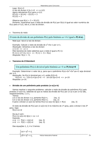 Matemática para Concursos

    Logo: R(x)=3
    A raiz do divisor é 2x-1=0 => x=1/2.
    Agora calculamos P(x) para x=1/2.
    P(1/2) = 4(1/4) – 2(1/2) + 3
    P(1/2) = 3

   Observe que R(x) = 3 = P(1/2)
   Portanto, mostramos que o resto da divisão de P(x) por D(x) é igual ao valor numérico de
P(x) para x=1/2, isto é, a raiz do divisor.



•   Teorema do resto

O resto da divisão de um polinômio P(x) pelo binômio ax+b é igual a P(-b/a).
    Note que –b/a é a raiz do divisor.

    Exemplo: Calcule o resto da divisão de x2+5x-1 por x+1.
    Resolução: Achamos a raiz do divisor:
    x+1=0 => x=-1
    Pelo teorema do resto sabemos que o resto é igual a P(-1):
    P(-1)=(-1)2+5.(-1)-1 => P(-1) = -5 = R(x)
    Resposta: R(x) = -5.


•   Teorema de D’Alembert


       Um polinômio P(x) é divisível pelo binômio ax+b se P(-b/a)=0
   Exemplo: Determinar o valor de p, para que o polinômio P(x)=2x3+5x2-px+2 seja divisível
por x-2.
   Resolução: Se P(x) é divisível por x-2, então P(2)=0.
       P(2)=0 => 2.8+5.4-2p+2=0 => 16+20-2p+2=0 => p=19
   Resposta: p=19.


•   Divisão de um polinômio pelo produto (x-a)(x-b)

   Vamos resolver o seguinte problema: calcular o resto da divisão do polinômio P(x) pelo
produto (x-a)(x-b), sabendo-se que os restos da divisão de P(x) por (x-a) e por (x-b) são,
respectivamente, r1 e r2.
   Temos:
   a é a raiz do divisor x-a, portanto P(a)=r1     (eq. 1)
   b é a raiz do divisor x-b, portanto P(b)=r2    (eq. 2)
   E para o divisor (x-a)(x-b) temos P(x)=(x-a)(x-b) Q(x) + R(x)        (eq. 3)

   O resto da divisão de P(x) por (x-a)(x-b) é no máximo do 1º grau, pois o divisor é do 2º
grau; logo:
   R(x)=cx+d

    Da eq.3 vem:
    P(x)=(x-a)(x-b) Q(x) + cx + d
    Fazendo:
    x=a => P(a) = c(a)+d          (eq. 4)
    x=b => P(b) = c(b)+d          (eq. 5)

    Das equações 1, 2, 4 e 5 temos:


            ca + d = r1
            
            cb + d = r2            Polícia Rodoviária Federal                                78
 