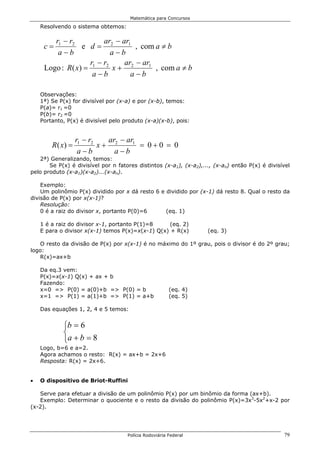 Matemática para Concursos

    Resolvendo o sistema obtemos:

        r1 − r2        ar − ar1
     c=          e d= 2         , com a ≠ b
         a−b             a−b
                    r −r     ar − ar1
     Logo : R( x) = 1 2 x + 2         , com a ≠ b
                     a−b       a−b

    Observações:
    1ª) Se P(x) for divisível por (x-a) e por (x-b), temos:
    P(a)= r1 =0
    P(b)= r2 =0
    Portanto, P(x) é divisível pelo produto (x-a)(x-b), pois:


                   r1 − r2   ar − ar1
        R ( x) =           x+ 2       = 0+0 = 0
                    a−b        a−b
    2ª) Generalizando, temos:
       Se P(x) é divisível por n fatores distintos (x-a1), (x-a2),..., (x-an) então P(x) é divisível
pelo produto (x-a1)(x-a2)...(x-an).

    Exemplo:
    Um polinômio P(x) dividido por x dá resto 6 e dividido por (x-1) dá resto 8. Qual o resto da
divisão de P(x) por x(x-1)?
    Resolução:
    0 é a raiz do divisor x, portanto P(0)=6      (eq. 1)

    1 é a raiz do divisor x-1, portanto P(1)=8     (eq. 2)
    E para o divisor x(x-1) temos P(x)=x(x-1) Q(x) + R(x)           (eq. 3)

   O resto da divisão de P(x) por x(x-1) é no máximo do 1º grau, pois o divisor é do 2º grau;
logo:
   R(x)=ax+b

    Da eq.3 vem:
    P(x)=x(x-1) Q(x) + ax + b
    Fazendo:
    x=0 => P(0) = a(0)+b => P(0) = b                    (eq. 4)
    x=1 => P(1) = a(1)+b => P(1) = a+b                  (eq. 5)

    Das equações 1, 2, 4 e 5 temos:


            b = 6
            
            a + b = 8
    Logo, b=6 e a=2.
    Agora achamos o resto: R(x) = ax+b = 2x+6
    Resposta: R(x) = 2x+6.


•   O dispositivo de Briot-Ruffini

   Serve para efetuar a divisão de um polinômio P(x) por um binômio da forma (ax+b).
   Exemplo: Determinar o quociente e o resto da divisão do polinômio P(x)=3x3-5x2+x-2 por
(x-2).




                                     Polícia Rodoviária Federal                                  79
 