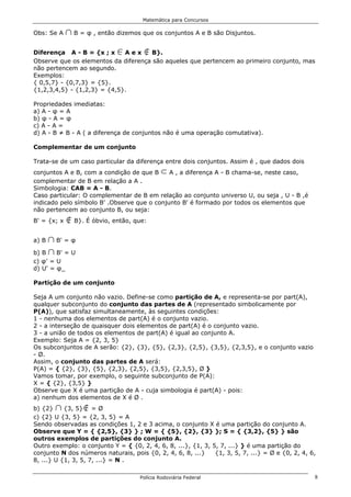 Matemática para Concursos

Obs: Se A    1 B = φ , então dizemos que os conjuntos A e B são Disjuntos.
Diferença A - B = {x ; x     0
                             Aex      ó
                                     B}.
Observe que os elementos da diferença são aqueles que pertencem ao primeiro conjunto, mas
não pertencem ao segundo.
Exemplos:
{ 0,5,7} - {0,7,3} = {5}.
{1,2,3,4,5} - {1,2,3} = {4,5}.

Propriedades imediatas:
a) A - φ = A
b) φ - A = φ
c) A - A =
d) A - B ≠ B - A ( a diferença de conjuntos não é uma operação comutativa).

Complementar de um conjunto

Trata-se de um caso particular da diferença entre dois conjuntos. Assim é , que dados dois
conjuntos A e B, com a condição de que B    dA , a diferença A - B chama-se, neste caso,
complementar de B em relação a A .
Simbologia: CAB = A - B.
Caso particular: O complementar de B em relação ao conjunto universo U, ou seja , U - B ,é
indicado pelo símbolo B' .Observe que o conjunto B' é formado por todos os elementos que
não pertencem ao conjunto B, ou seja:
B' = {x; x   ó B}. É óbvio, então, que:
a) B 1 B' = φ
b) B 1 B' = U
c) φ' = U
d) U' = φ_

Partição de um conjunto

Seja A um conjunto não vazio. Define-se como partição de A, e representa-se por part(A),
qualquer subconjunto do conjunto das partes de A (representado simbolicamente por
P(A)), que satisfaz simultaneamente, às seguintes condições:
1 - nenhuma dos elementos de part(A) é o conjunto vazio.
2 - a interseção de quaisquer dois elementos de part(A) é o conjunto vazio.
3 - a união de todos os elementos de part(A) é igual ao conjunto A.
Exemplo: Seja A = {2, 3, 5}
Os subconjuntos de A serão: {2}, {3}, {5}, {2,3}, {2,5}, {3,5}, {2,3,5}, e o conjunto vazio
- Ø.
Assim, o conjunto das partes de A será:
P(A) = { {2}, {3}, {5}, {2,3}, {2,5}, {3,5}, {2,3,5}, Ø }
Vamos tomar, por exemplo, o seguinte subconjunto de P(A):
X = { {2}, {3,5} }
Observe que X é uma partição de A - cuja simbologia é part(A) - pois:
a) nenhum dos elementos de X é Ø .
b) {2} 1          ó
           {3, 5} = Ø
c) {2} U {3, 5} = {2, 3, 5} = A
Sendo observadas as condições 1, 2 e 3 acima, o conjunto X é uma partição do conjunto A.
Observe que Y = { {2,5}, {3} } ; W = { {5}, {2}, {3} }; S = { {3,2}, {5} } são
outros exemplos de partições do conjunto A.
Outro exemplo: o conjunto Y = { {0, 2, 4, 6, 8, ...}, {1, 3, 5, 7, ...} } é uma partição do
conjunto N dos números naturais, pois {0, 2, 4, 6, 8, ...}    {1, 3, 5, 7, ...} = Ø e {0, 2, 4, 6,
8, ...} U {1, 3, 5, 7, ...} = N .

                                    Polícia Rodoviária Federal                                   8
 