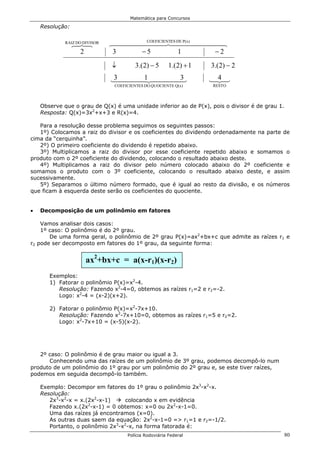 Matemática para Concursos

    Resolução:

             RAIZ DO DIVISOR
                 678
                 4 4           644444447ES DE P(x) 44448
                                     COEFICIENT
                                          4 444        4
                  2            3    −5          1     −2
                               ↓         3.(2) − 5      1.(2) + 1   3.(2) − 2

                               144441 44443
                               3   42     3
                                          4                         4 44
                                                                    123
                                COEFICIENTES DO QUOCIENTE Q(x)      RESTO




    Observe que o grau de Q(x) é uma unidade inferior ao de P(x), pois o divisor é de grau 1.
    Resposta: Q(x)=3x2+x+3 e R(x)=4.

   Para a resolução desse problema seguimos os seguintes passos:
   1º) Colocamos a raiz do divisor e os coeficientes do dividendo ordenadamente na parte de
cima da “cerquinha”.
   2º) O primeiro coeficiente do dividendo é repetido abaixo.
   3º) Multiplicamos a raiz do divisor por esse coeficiente repetido abaixo e somamos o
produto com o 2º coeficiente do dividendo, colocando o resultado abaixo deste.
   4º) Multiplicamos a raiz do divisor pelo número colocado abaixo do 2º coeficiente e
somamos o produto com o 3º coeficiente, colocando o resultado abaixo deste, e assim
sucessivamente.
   5º) Separamos o último número formado, que é igual ao resto da divisão, e os números
que ficam à esquerda deste serão os coeficientes do quociente.


•   Decomposição de um polinômio em fatores

    Vamos analisar dois casos:
    1º caso: O polinômio é do 2º grau.
       De uma forma geral, o polinômio de 2º grau P(x)=ax2+bx+c que admite as raízes r1 e
r2 pode ser decomposto em fatores do 1º grau, da seguinte forma:


                      ax2+bx+c = a(x-r1)(x-r2)
       Exemplos:
       1) Fatorar o polinômio P(x)=x2-4.
          Resolução: Fazendo x2-4=0, obtemos as raízes r1=2 e r2=-2.
          Logo: x2-4 = (x-2)(x+2).

       2) Fatorar o polinômio P(x)=x2-7x+10.
          Resolução: Fazendo x2-7x+10=0, obtemos as raízes r1=5 e r2=2.
          Logo: x2-7x+10 = (x-5)(x-2).




   2º caso: O polinômio é de grau maior ou igual a 3.
      Conhecendo uma das raízes de um polinômio de 3º grau, podemos decompô-lo num
produto de um polinômio do 1º grau por um polinômio do 2º grau e, se este tiver raízes,
podemos em seguida decompô-lo também.

    Exemplo: Decompor em fatores do 1º grau o polinômio 2x3-x2-x.
    Resolução:
       2x3-x2-x = x.(2x2-x-1)     colocando x em evidência
       Fazendo x.(2x2-x-1) = 0 obtemos: x=0 ou 2x2-x-1=0.
       Uma das raízes já encontramos (x=0).
       As outras duas saem da equação: 2x2-x-1=0 => r1=1 e r2=-1/2.
       Portanto, o polinômio 2x3-x2-x, na forma fatorada é:
                                     Polícia Rodoviária Federal                             80
 