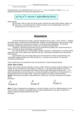 Matemática para Concursos

       2.x.(x-1).(x+(1/2)).

Generalizando, se o polinômio P(x)=anxn+an-1xn-1+...+a1x+a0 admite n raízes r1, r2,..., rn,
podemos decompô-lo em fatores da seguinte forma:


           anxn+an-1xn-1+...+a1x+a0 = an(x-r1)(x-r2)...(x-rn)

Observações:
      1) Se duas, três ou mais raiz forem iguais, dizemos que são raízes duplas, triplas, etc.
      2) Uma raiz r1 do polinômio P(x) é dita raiz dupla ou de multiplicidade 2 se P(x) é
         divisível por (x-r1)2 e não por (x-r1)3.




                                       Geometria

       O nome Geometria em grego, significa medida da terra. (geo = terra; metria = medida)
No antigo Egito, a geometria era amplamente utilizada. Os agrimensores usava-na para medir
terrenos, enquanto os construtores recorriam a ela para fazer edificações. As famosas
pirâmides, construídas próximas ao rio Nilo, são um ótimo exemplo disso
       O Egípcios ganharam tanta fama que os matemáticos gregos iam constantemente ao
Egito em busca de novas aplicações na geometria.
       Por volta de 600 a.C, os matemáticos gregos começam a sistematizar os conhecimentos
geométrico que foram adquirindo, fazendo com que a Geometria deixasse de ser puramente
experimental.
       Esse trabalho de organização lógica dos conhecimentos foi feito principalmente pelo
matemático grego Euclides, por volta de 300 a.C, e reunido numa obra de 13 volumes,
chamada os Elementos.

Toda a geometria que estudamos hoje é praticamente a mesma daquela época.
Ponto, Reta e Plano
Ponto, reta e plano não são definidos. Temos a idéia intuitiva de ponto (quando olhamos uma
estrela no céu, localizamos uma cidade no mapa etc...), de reta (observando as linhas do
campo de futebol, de uma quadra de futsal os fios da rede elétrica bem esticado etc...), de
plano (observando o piso de sua casa, o campo de futebol a superfície de uma piscina etc...).
Se observarmos bem a nossa volta, vamos nos deparar com estes a todo momento.
Ponto: Não possui dimensões. Representamos o ponto por uma letra maiúscula do alfabeto
latino.
Exemplos:




Reta: A reta é imaginada sem espessura, não tem começo e nem fim. Representamos a reta
por uma letra minúscula do alfabeto latino, quando desenhamos uma reta no caderno ou
quadro, estamos representado parte da reta.
Exemplos:




                                    Polícia Rodoviária Federal                                81
 