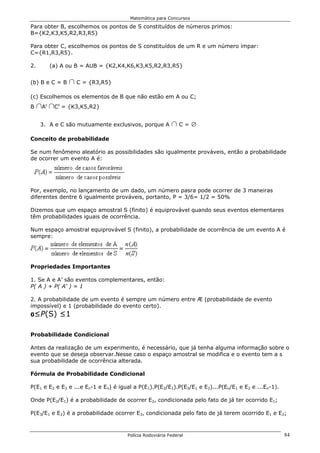 Matemática para Concursos

Para obter B, escolhemos os pontos de S constituídos de números primos:
B={K2,K3,K5,R2,R3,R5}

Para obter C, escolhemos os pontos de S constituídos de um R e um número ímpar:
C={R1,R3,R5}.

2.         (a) A ou B = AUB = {K2,K4,K6,K3,K5,R2,R3,R5}


(b) B e C = B      1 C = {R3,R5}
(c) Escolhemos os elementos de B que não estão em A ou C;
B    1A 1C
       c     c
                 = {K3,K5,R2}


     3. A e C são mutuamente exclusivos, porque A         1C=i
Conceito de probabilidade

Se num fenômeno aleatório as possibilidades são igualmente prováveis, então a probabilidade
de ocorrer um evento A é:




Por, exemplo, no lançamento de um dado, um número pasra pode ocorrer de 3 maneiras
diferentes dentre 6 igualmente prováveis, portanto, P = 3/6= 1/2 = 50%

Dizemos que um espaço amostral S (finito) é equiprovável quando seus eventos elementares
têm probabilidades iguais de ocorrência.

Num espaço amostral equiprovável S (finito), a probabilidade de ocorrência de um evento A é
sempre:




Propriedades Importantes

1. Se A e A’ são eventos complementares, então:
P( A ) + P( A' ) = 1

2. A probabilidade de um evento é sempre um número entre Æ (probabilidade de evento
impossível) e 1 (probabilidade do evento certo).
0≤P(S)        ≤1

Probabilidade Condicional

Antes da realização de um experimento, é necessário, que já tenha alguma informação sobre o
evento que se deseja observar.Nesse caso o espaço amostral se modifica e o evento tem a s
sua probabilidade de ocorrência alterada.

Fórmula de Probabilidade Condicional

P(E1 e E2 e E3 e ...e En-1 e En) é igual a P(E1).P(E2/E1).P(E3/E1 e E2)...P(En/E1 e E2 e ...En-1).

Onde P(E2/E1) é a probabilidade de ocorrer E2, condicionada pelo fato de já ter ocorrido E1;

P(E3/E1 e E2) é a probabilidade ocorrer E3, condicionada pelo fato de já terem ocorrido E1 e E2;



                                      Polícia Rodoviária Federal                                     84
 