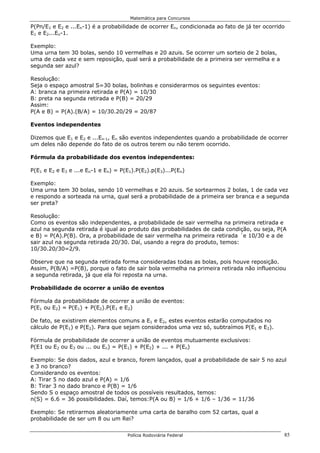 Matemática para Concursos

P(Pn/E1 e E2 e ...En-1) é a probabilidade de ocorrer En, condicionada ao fato de já ter ocorrido
E1 e E2...En-1.

Exemplo:
Uma urna tem 30 bolas, sendo 10 vermelhas e 20 azuis. Se ocorrer um sorteio de 2 bolas,
uma de cada vez e sem reposição, qual será a probabilidade de a primeira ser vermelha e a
segunda ser azul?

Resolução:
Seja o espaço amostral S=30 bolas, bolinhas e considerarmos os seguintes eventos:
A: branca na primeira retirada e P(A) = 10/30
B: preta na segunda retirada e P(B) = 20/29
Assim:
P(A e B) = P(A).(B/A) = 10/30.20/29 = 20/87

Eventos independentes

Dizemos que E1 e E2 e ...En-1, En são eventos independentes quando a probabilidade de ocorrer
um deles não depende do fato de os outros terem ou não terem ocorrido.

Fórmula da probabilidade dos eventos independentes:

P(E1 e E2 e E3 e ...e En-1 e En) = P(E1).P(E2).p(E3)...P(En)

Exemplo:
Uma urna tem 30 bolas, sendo 10 vermelhas e 20 azuis. Se sortearmos 2 bolas, 1 de cada vez
e respondo a sorteada na urna, qual será a probabilidade de a primeira ser branca e a segunda
ser preta?

Resolução:
Como os eventos são independentes, a probabilidade de sair vermelha na primeira retirada e
azul na segunda retirada é igual ao produto das probabilidades de cada condição, ou seja, P(A
e B) = P(A).P(B). Ora, a probabilidade de sair vermelha na primeira retirada ´e 10/30 e a de
sair azul na segunda retirada 20/30. Daí, usando a regra do produto, temos:
10/30.20/30=2/9.

Observe que na segunda retirada forma consideradas todas as bolas, pois houve reposição.
Assim, P(B/A) =P(B), porque o fato de sair bola vermelha na primeira retirada não influenciou
a segunda retirada, já que ela foi reposta na urna.

Probabilidade de ocorrer a união de eventos

Fórmula da probabilidade de ocorrer a união de eventos:
P(E1 ou E2) = P(E1) + P(E2).P(E1 e E2)

De fato, se existirem elementos comuns a E1 e E2, estes eventos estarão computados no
cálculo de P(E1) e P(E2). Para que sejam considerados uma vez só, subtraímos P(E1 e E2).

Fórmula de probabilidade de ocorrer a união de eventos mutuamente exclusivos:
P(E1 ou E2 ou E3 ou ... ou En) = P(E1) + P(E2) + ... + P(En)

Exemplo: Se dois dados, azul e branco, forem lançados, qual a probabilidade de sair 5 no azul
e 3 no branco?
Considerando os eventos:
A: Tirar 5 no dado azul e P(A) = 1/6
B: Tirar 3 no dado branco e P(B) = 1/6
Sendo S o espaço amostral de todos os possíveis resultados, temos:
n(S) = 6.6 = 36 possibilidades. Daí, temos:P(A ou B) = 1/6 + 1/6 – 1/36 = 11/36

Exemplo: Se retirarmos aleatoriamente uma carta de baralho com 52 cartas, qual a
probabilidade de ser um 8 ou um Rei?


                                     Polícia Rodoviária Federal                                85
 