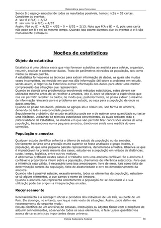 Matemática para Concursos

Sendo S o espaço amostral de todos os resultados possíveis, temos: n(S) = 52 cartas.
Considere os eventos:
A: sair 8 e P(A) = 8/52
B: sair um rei e P(B) = 4/52
Assim, P(A ou B) = 4/52 + 4/52 – 0 = 8/52 = 2/13. Note que P(A e B) = 0, pois uma carta
não pode ser 8 e rei ao mesmo tempo. Quando isso ocorre dizemos que os eventos A e B são
mutuamente exclusivos.




                            Noções de estatisticas
Objeto da estatística

Estatística é uma ciência exata que visa fornecer subsídios ao analista para coletar, organizar,
resumir, analisar e apresentar dados. Trata de parâmetros extraídos da população, tais como
média ou desvio padrão.
A estatística fornece-nos as técnicas para extrair informação de dados, os quais são muitas
vezes incompletos, na medida em que nos dão informação útil sobre o problema em estudo,
sendo assim, é objetivo da Estatística extrair informação dos dados para obter uma melhor
compreensão das situações que representam.
Quando se aborda uma problemática envolvendo métodos estatísticos, estes devem ser
utilizados mesmo antes de se recolher a amostra, isto é, deve-se planejar a experiência que
nos vai permitir recolher os dados, de modo que, posteriormente, se possa extrair o máximo
de informação relevante para o problema em estudo, ou seja para a população de onde os
dados provêm.
Quando de posse dos dados, procura-se agrupa-los e reduzi-los, sob forma de amostra,
deixando de lado a aleatoriedade presente.
Seguidamente o objetivo do estudo estatístico pode ser o de estimar uma quantidade ou testar
uma hipótese, utilizando-se técnicas estatísticas convenientes, as quais realçam toda a
potencialidade da Estatística, na medida em que vão permitir tirar conclusões acerca de uma
população, baseando-se numa pequena amostra, dando-nos ainda uma medida do erro
cometido.

População e amostra

Qualquer estudo científico enfrenta o dilema de estudo da população ou da amostra.
Obviamente tería-se uma precisão muito superior se fosse analisado o grupo inteiro, a
população, do que uma pequena parcela representativa, denominada amostra. Observa-se que
é impraticável na grande maioria dos casos, estudar-se a população em virtude de distâncias,
custo, tempo, logística, entre outros motivos.
A alternativa praticada nestes casos é o trabalho com uma amostra confiável. Se a amostra é
confiável e proporciona inferir sobre a população, chamamos de inferência estatística. Para que
a inferência seja válida, é necessária uma boa amostragem, livre de erros, tais como falta de
determinação correta da população, falta de aleatoriedade e erro no dimensionamento da
amostra.
Quando não é possível estudar, exaustivamente, todos os elementos da população, estudam-
se só alguns elementos, a que damos o nome de Amostra.
Quando a amostra não representa corretamente a população diz-se enviesada e a sua
utilização pode dar origem a interpretações erradas.

Recenseamento

Recenseamento é a contagem oficial e periódica dos indivíduos de um País, ou parte de um
País. Ele abrange, no entanto, um leque mais vasto de situações. Assim, pode definir-se
recenseamento do seguinte modo:
Estudo científico de um universo de pessoas, instituições ou objetos físicos com o propósito de
adquirir conhecimentos, observando todos os seus elementos, e fazer juízos quantitativos
acerca de características importantes desse universo.
                                    Polícia Rodoviária Federal                                86
 