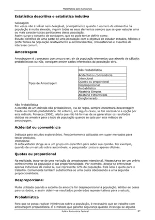 Matemática para Concursos


Estatística descritiva e estatística indutiva

Sondagem
Por vezes não é viável nem desejável, principalmente quando o número de elementos da
população é muito elevado, inquirir todos os seus elementos sempre que se quer estudar uma
ou mais características particulares dessa população.
Assim surge o conceito de sondagem, que se pode tentar definir como:
Estudo científico de uma parte de uma população com o objetivo de estudar atitudes, hábitos e
preferências da população relativamente a acontecimentos, circunstâncias e assuntos de
interesse comum.

Amostragem

Amostragem é o processo que procura extrair da população elementos que através de cálculos
probabilísticos ou não, consigam prover dados inferenciais da população-alvo.


                                                   Não Probabilística
                                                   Acidental ou conveniência
                                                   Intencional
                                                   Quotas ou proporcional
          Tipos de Amostragem
                                                   Desproporcional
                                                   Probabilística
                                                   Aleatória Simples
                                                   Aleatória Estratificada
                                                   Conglomerado

Não Probabilística
A escolha de um método não probabilístico, via de regra, sempre encontrará desvantagem
frente ao método probabilístico. No entanto, em alguns casos, se faz necessário a opção por
este método. Fonseca (1996), alerta que não há formas de se generalizar os resultados
obtidos na amostra para o todo da população quando se opta por este método de
amostragem.

Acidental ou conveniência

Indicada para estudos exploratórios. Freqüentemente utilizados em super mercados para
testar produtos.
Intencional
O entrevistador dirige-se a um grupo em específico para saber sua opinião. Por exemplo,
quando de um estudo sobre automóveis, o pesquisador procura apenas oficinas.

Quotas ou proporcional

Na realidade, trata-se de uma variação da amostragem intencional. Necessita-se ter um prévio
conhecimento da população e sua proporcionalidade. Por exemplo, deseja-se entrevistar
apenas indivíduos da classe A, que representa 12% da população. Esta será a quota para o
trabalho. Comumente também substratifica-se uma quota obedecendo a uma segunda
proporcionalidade.

Desproporcional

Muito utilizada quando a escolha da amostra for desproporcional à população. Atribui-se pesos
para os dados, e assim obtém-se resultados ponderados representativos para o estudo.

Probabilística

Para que se possa realizar inferências sobre a população, é necessário que se trabalhe com
amostragem probabilística. É o método que garante segurança quando investiga-se alguma
                                   Polícia Rodoviária Federal                                 87
 