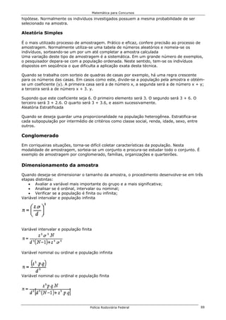 Matemática para Concursos

hipótese. Normalmente os indivíduos investigados possuem a mesma probabilidade de ser
selecionado na amostra.

Aleatória Simples

É o mais utilizado processo de amostragem. Prático e eficaz, confere precisão ao processo de
amostragem. Normalmente utiliza-se uma tabela de números aleatórios e nomeia-se os
indivíduos, sorteando-se um por um até completar a amostra calculada
Uma variação deste tipo de amostragem é a sistemática. Em um grande número de exemplos,
o pesquisador depara-se com a população ordenada. Neste sentido, tem-se os indivíduos
dispostos em seqüência o que dificulta a aplicação exata desta técnica.

Quando se trabalha com sorteio de quadras de casas por exemplo, há uma regra crescente
para os números das casas. Em casos como este, divide-se a população pela amostra e obtém-
se um coeficiente (y). A primeira casa será a de número x, a segunda será a de número x + y;
a terceira será a de número x + 3. y.

Supondo que este coeficiente seja 6. O primeiro elemento será 3. O segundo será 3 + 6. O
terceiro será 3 + 2.6. O quarto será 3 + 3.6, e assim sucessivamente.
Aleatória Estratificada

Quando se deseja guardar uma proporcionalidade na população heterogênea. Estratifica-se
cada subpopulação por intermédio de critérios como classe social, renda, idade, sexo, entre
outros.

Conglomerado

Em corriqueiras situações, torna-se difícil coletar características da população. Nesta
modalidade de amostragem, sorteia-se um conjunto e procura-se estudar todo o conjunto. É
exemplo de amostragem por conglomerado, famílias, organizações e quarteirões.

Dimensionamento da amostra

Quando deseja-se dimensionar o tamanho da amostra, o procedimento desenvolve-se em três
etapas distintas:
   • Avaliar a variável mais importante do grupo e a mais significativa;
   • Analisar se é ordinal, intervalar ou nominal;
   • Verificar se a população é finita ou infinita;
Variável intervalar e população infinita




Variável intervalar e população finita




Variável nominal ou ordinal e população infinita




Variável nominal ou ordinal e população finita




                                     Polícia Rodoviária Federal                               88
 