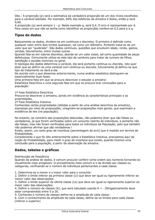 Matemática para Concursos


Obs.: A proporção (p) será a estimativa da verdadeira proporção de um dos níveis escolhidos
para a variável adotada. Por exemplo, 60% dos telefones da amostra é Nokia, então p será
0,60.
A proporção (q) será sempre 1 - p. Neste exemplo q, será 0,4. O erro é representado por d.
Para casos em que não se tenha como identificar as proporções confere-se 0,5 para p e q.

Tipos de dados

Basicamente os dados, dividem-se em contínuos e discretos. O primeiro é definido como
qualquer valor entre dois limites quaisquer, tal como um diâmetro. Portanto trata-se de um
valor que ser "quebrado". São dados contínuos, questões que envolvem idade, renda, gastos,
vendas, faturamento, entre muitas outras.
Quando fala-se em valores discretos, aborda-se um valor exato, tal como quantidade de peças
defeituosas. Comumente utiliza-se este tipo de variáveis para tratar de numero de filhos,
satisfação e escalas nominais no geral.
O tipologia dos dados determina a variável, ela será portanto contínua ou discreta. Isto quer
dizer que ao definir-se uma variável com contínua ou discreta, futuramente já definiu-se que
tipo de tratamento se dará a ela.
De acordo com o que dissemos anteriormente, numa análise estatística distinguem-se
essencialmente duas fases:
Uma primeira fase em que se procura descrever e estudar a amostra:
Estatística Descritiva e uma segunda fase em que se procura tirar conclusões para a
população:

1ª Fase Estatística Descritiva
Procura-se descrever a amostra, pondo em evidência as características principais e as
propriedades.
2ª Fase Estatística Indutiva
Conhecidas certas propriedades (obtidas a partir de uma análise descritiva da amostra),
expressas por meio de proposições, imaginam-se proposições mais gerais, que exprimam a
existência de leis (na população).

No entanto, ao contrário das proposições deduzidas, não podemos dizer que são falsas ou
verdadeiras, já que foram verificadas sobre um conjunto restrito de indivíduos, e portanto não
são falsas, mas não foram verificadas para todos os indivíduos da População, pelo que também
não podemos afirmar que são verdadeiras !
Existe, assim, um certo grau de incerteza (percentagem de erro) que é medido em termos de
Probabilidade.
Considerando o que foi dito anteriormente sobre a Estatística Indutiva, precisamos aqui da
noção de Probabilidade, para medir o grau de incerteza que existe, quando tiramos uma
conclusão para a população, a partir da observação da amostra.

Dados, tabelas e gráficos

Distribuição de freqüência
Quando da análise de dados, é comum procurar conferir certa ordem aos números tornando-os
visualmente mais amigáveis. O procedimento mais comum é o de divisão por classes ou
categorias, verificando-se o número de indivíduos pertencentes a cada classe.

1. Determina-se o menor e o maior valor para o conjunto:
2. Definir o limite inferior da primeira classe (Li) que deve ser igual ou ligeiramente inferior ao
menor valor das observações:
3. Definir o limite superior da última classe (Ls) que deve ser igual ou ligeiramente superior ao
maior valor das observações:
4. Definir o número de classes (K), que será calculado usando K = . Obrigatoriamente deve
estar compreendido entre 5 a 20.
5. Conhecido o número de classes define-se a amplitude de cada classe:
6. Com o conhecimento da amplitude de cada classe, define-se os limites para cada classe
(inferior e superior)


                                     Polícia Rodoviária Federal                                  89
 