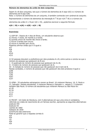 Matemática para Concursos

Número de elementos da união de dois conjuntos

Sejam A e B dois conjuntos, tais que o número de elementos de A seja n(A) e o número de
elementos de B seja n(B).
Nota: o número de elementos de um conjunto, é também conhecido com cardinal do conjunto.
Representando o número de elementos da interseção A         1 B por n(A 1 B) e o número de
                   c B por n(A c B) , podemos escrever a seguinte fórmula:
elementos da união A

n(A c B) = n(A) + n(B) - n(A c B)



Exercícios

1) USP-SP - Depois de n dias de férias, um estudante observa que:
a) choveu 7 vezes, de manhã ou à tarde;
b) quando chove de manhã não chove à tarde;
c) houve 5 tardes sem chuva;
d) houve 6 manhãs sem chuva.
Podemos afirmar então que n é igual a:
a)7
b)8
c)9
d)10
e)11

2) 52 pessoas discutem a preferência por dois produtos A e B, entre outros e conclui-se que o
número de pessoas que gostavam de B era:
I - O quádruplo do número de pessoas que gostavam de A e B;
II - O dobro do número de pessoas que gostavam de A;
III - A metade do número de pessoas que não gostavam de A nem de B.
Nestas condições, o número de pessoas que não gostavam dos dois produtos é igual a:
a)48
b)35
c)36
d)47
e)37

3) UFBA - 35 estudantes estrangeiros vieram ao Brasil. 16 visitaram Manaus; 16, S. Paulo e
11, Salvador. Desses estudantes, 5 visitaram Manaus e Salvador e , desses 5, 3 visitaram
também São Paulo. O número de estudantes que visitaram Manaus ou São Paulo foi:
a) 29
b) 24
c) 11
d) 8
e) 5

4) FEI/SP - Um teste de literatura, com 5 alternativas em que uma única é verdadeira,
referindo-se à data de nascimento de um famoso escritor, apresenta as seguintes alternativas:
a)século XIX
b)século XX
c)antes de 1860
d)depois de 1830
e)nenhuma das anteriores
Pode-se garantir que a resposta correta é:
a)a
b)b
c)c
d)d
e)e


                                   Polícia Rodoviária Federal                                   9
 