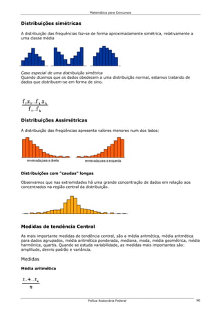Matemática para Concursos


Distribuições simétricas

A distribuição das frequências faz-se de forma aproximadamente simétrica, relativamente a
uma classe média




Caso especial de uma distribuição simétrica
Quando dizemos que os dados obedecem a uma distribuição normal, estamos tratando de
dados que distribuem-se em forma de sino.




Distribuições Assimétricas

A distribuição das freqüências apresenta valores menores num dos lados:




Distribuições com "caudas" longas

Observamos que nas extremidades há uma grande concentração de dados em relação aos
concentrados na região central da distribuição.




Medidas de tendência Central

As mais importante medidas de tendência central, são a média aritmética, média aritmética
para dados agrupados, média aritmética ponderada, mediana, moda, média geométrica, média
harmônica, quartis. Quando se estuda variabilidade, as medidas mais importantes são:
amplitude, desvio padrão e variância.

Medidas

Média aritmética




                                  Polícia Rodoviária Federal                                90
 