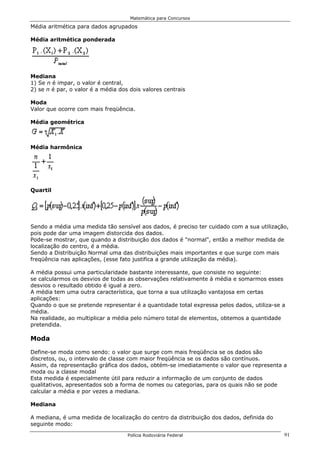 Matemática para Concursos

Média aritmética para dados agrupados

Média aritmética ponderada




Mediana
1) Se n é impar, o valor é central,
2) se n é par, o valor é a média dos dois valores centrais

Moda
Valor que ocorre com mais freqüência.

Média geométrica



Média harmônica




Quartil




Sendo a média uma medida tão sensível aos dados, é preciso ter cuidado com a sua utilização,
pois pode dar uma imagem distorcida dos dados.
Pode-se mostrar, que quando a distribuição dos dados é "normal", então a melhor medida de
localização do centro, é a média.
Sendo a Distribuição Normal uma das distribuições mais importantes e que surge com mais
freqüência nas aplicações, (esse fato justifica a grande utilização da média).

A média possui uma particularidade bastante interessante, que consiste no seguinte:
se calcularmos os desvios de todas as observações relativamente à média e somarmos esses
desvios o resultado obtido é igual a zero.
A média tem uma outra característica, que torna a sua utilização vantajosa em certas
aplicações:
Quando o que se pretende representar é a quantidade total expressa pelos dados, utiliza-se a
média.
Na realidade, ao multiplicar a média pelo número total de elementos, obtemos a quantidade
pretendida.

Moda

Define-se moda como sendo: o valor que surge com mais freqüência se os dados são
discretos, ou, o intervalo de classe com maior freqüência se os dados são contínuos.
Assim, da representação gráfica dos dados, obtém-se imediatamente o valor que representa a
moda ou a classe modal
Esta medida é especialmente útil para reduzir a informação de um conjunto de dados
qualitativos, apresentados sob a forma de nomes ou categorias, para os quais não se pode
calcular a média e por vezes a mediana.

Mediana

A mediana, é uma medida de localização do centro da distribuição dos dados, definida do
seguinte modo:

                                    Polícia Rodoviária Federal                             91
 