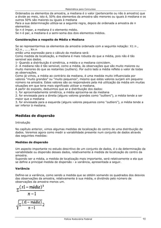 Matemática para Concursos

Ordenados os elementos da amostra, a mediana é o valor (pertencente ou não à amostra) que
a divide ao meio, isto é, 50% dos elementos da amostra são menores ou iguais à mediana e os
outros 50% são maiores ou iguais à mediana
Para a sua determinação utiliza-se a seguinte regra, depois de ordenada a amostra de n
elementos:
Se n é ímpar, a mediana é o elemento médio.
Se n é par, a mediana é a semi-soma dos dois elementos médios.

Considerações a respeito de Média e Mediana

Se se representarmos os elementos da amostra ordenada com a seguinte notação: X1:n ,
X2:n , ... , Xn:n
então uma expressão para o cálculo da mediana será:
Como medida de localização, a mediana é mais robusta do que a média, pois não é tão
sensível aos dados.
1- Quando a distribuição é simétrica, a média e a mediana coincidem.
2- A mediana não é tão sensível, como a média, às observações que são muito maiores ou
muito menores do que as restantes (outliers). Por outro lado a média reflete o valor de todas
as observações.
Como já vimos, a média ao contrário da mediana, é uma medida muito influenciada por
valores "muito grandes" ou "muito pequenos", mesmo que estes valores surjam em pequeno
número na amostra. Estes valores são os responsáveis pela má utilização da média em muitas
situações em que teria mais significado utilizar a mediana.
A partir do exposto, deduzimos que se a distribuição dos dados:
1. for aproximadamente simétrica, a média aproxima-se da mediana
2. for enviesada para a direita (alguns valores grandes como "outliers"), a média tende a ser
maior que a mediana
3. for enviesada para a esquerda (alguns valores pequenos como "outliers"), a média tende a
ser inferior à mediana.


Medidas de dispersão

Introdução

No capítulo anterior, vimos algumas medidas de localização do centro de uma distribuição de
dados. Veremos agora como medir a variabilidade presente num conjunto de dados através
das seguintes medidas:

Medidas de dispersão

Um aspecto importante no estudo descritivo de um conjunto de dados, é o da determinação da
variabilidade ou dispersão desses dados, relativamente à medida de localização do centro da
amostra.
Supondo ser a média, a medida de localização mais importante, será relativamente a ela que
se define a principal medida de dispersão - a variância, apresentada a seguir.

Variância

Define-se a variância, como sendo a medida que se obtém somando os quadrados dos desvios
das observações da amostra, relativamente à sua média, e dividindo pelo número de
observações da amostra menos um.




                                   Polícia Rodoviária Federal                                 92
 
