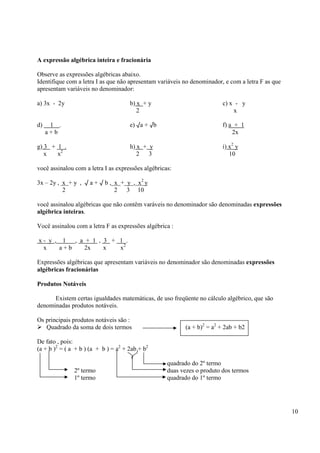10
A expressão algébrica inteira e fracionária
Observe as expressões algébricas abaixo.
Identifique com a letra I as que não apresentam variáveis no denominador, e com a letra F as que
apresentam variáveis no denominador:
a) 3x - 2y b) x + y c) x - y
2 x
d) 1 . e) √a + √b f) a + 1
a + b 2x
g) 3 + 1 . h) x + y i) x2
y
x x2
2 3 10
você assinalou com a letra I as expressões algébricas:
3x – 2y , x + y , √ a + √ b , x + y , x2
y
2 2 3 10
você assinalou algébricas que não contêm varáveis no denominador são denominadas expressões
algébrica inteiras.
Você assinalou com a letra F as expressões algébrica :
x - y , 1 , a + 1 , 3 + 1 .
x a + b 2x x x2
Expressões algébricas que apresentam variáveis no denominador são denominadas expressões
algébricas fracionárias
Produtos Notáveis
Existem certas igualdades matemáticas, de uso freqüente no cálculo algébrico, que são
denominadas produtos notáveis.
Os principais produtos notáveis são :
Quadrado da soma de dois termos (a + b)2
= a2
+ 2ab + b2
De fato , pois:
(a + b )2
= ( a + b ) (a + b ) = a2
+ 2ab + b2
quadrado do 2º termo
2º termo duas vezes o produto dos termos
1º termo quadrado do 1º termo
 