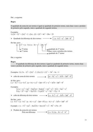 11
Daí , a seguinte
Regra
O quadrado da soma de sois termos é igual ao quadrado do primeiro termo, mais duas vezes o produto
do primeiro pelo segundo, mais o quadrado do segundo termos.
Exemplos
1) (2x + 5)2
= (2x)2
+ 2 . (2x) . (5) + (5)2
= 4x2
+ 20x + 25
Quadrado da diferença de dois termos ( a – b )2
= a2
– 2ab + b2
De fato, pois:
(a – b )2
= ( a – b ) ( a - b) = a2
– 2ab + b2
2º termo quadrado do 2º termo
1º termo duas vezes o produto dos termos
quadrado do 1º termo
Daí, a seguinte
Regra
O quadrado da diferença de dois termos é igual ao quadrado do primeiro termo, menos duas
vezes o produto do primeiro pelo segundo, mais o quadrado do segundo termo.
Exemplos: 1) ( 3x – 1)2
= (3x)2
– 2. (3x) (1) + (1)2
= 9x2
– 6x +1
cubo da soma de dois termos (a + b)3
= a3
+ 3a2
b + 3ab2
+ b3
de fato, pois :
( a + b )3
= ( a + b )2
. (a + b ) = ( a2
+ 2ab + b2
) = a3
+ 3a2
b + 3ab2
+ b3
Exemplos
1) ( a + x )3
= (a)3
+ 3(a)2
(x) + 3(a)(x)2
+ (x)3
= a3
+ 3a2
x + 3ax2
+ x3
2) (y + 2)3
= (y)3
+ 3(y)2
(2) + 3 (y)(2)2
= y3
+ 6y2
+ 12y + 8
cubo da diferença de dois termos ( a – b )3
= a3
– 3a2
b + 3ab2
- b3
De fato . pois:
( a – b )3
= ( a – b )2
. (a – b ) = ( a2
– 2ab + b2
) ( a – b ) = a3
– 3a2
b + 3ab2
– b3
Exemplo : ( x – 3 )3
= (x)3
– 3(x)2
(3) + 3(x) (3)2
+ x3
– 9x2
+ 27x - 27
Produto da soma de sois termos
Pela sua diferença ( a + b ) (a - b) = a2
– b 2
 