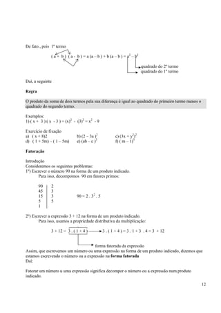 12
De fato , pois 1º termo
( a + b ) ( a - b ) = a (a – b ) + b (a – b ) = a2
– b2
quadrado do 2º termo
quadrado do 1º termo
Daí, a seguinte
Regra
O produto da soma de dois termos pela sua diferença é igual ao quadrado do primeiro termo menos o
quadrado do segundo termo.
Exemplos:
1) ( x + 3 ) ( x - 3 ) = (x)2
- (3)2
= x2
- 9
Exercício de fixação
a) ( x + 8)2 b) (2 – 3a )2
c) (3x + y2
)2
d) ( 1 + 5m) – ( 1 – 5m) e) (ab – c )2
f) ( m – 1)3
Fatoração
Introdução
Consideremos os seguintes problemas:
1º) Escrever o número 90 na forma de um produto indicado.
Para isso, decompomos 90 em fatores primos:
90 2
45 3
15 3 90 = 2 . 32
. 5
5 5
1
2º) Escrever a expressão 3 + 12 na forma de um produto indicado.
Para isso, usamos a propriedade distributiva da multiplicação:
3 + 12 = 3 . ( 1 + 4 ) 3 . ( 1 + 4 ) = 3 . 1 + 3 . 4 = 3 + 12
forma fatorada da expressão
Assim, que escrevemos um número ou uma expressão na forma de um produto indicado, dizemos que
estamos escrevendo o número ou a expressão na forma fatorada
Daí:
Fatorar um número u uma expressão significa decompor o número ou a expressão num produto
indicado.
 