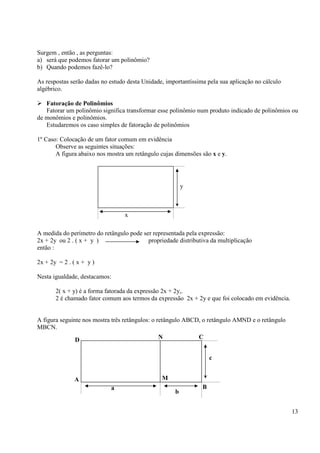 13
Surgem , então , as perguntas:
a) será que podemos fatorar um polinômio?
b) Quando podemos fazê-lo?
As respostas serão dadas no estudo desta Unidade, importantíssima pela sua aplicação no cálculo
algébrico.
Fatoração de Polinômios
Fatorar um polinômio significa transformar esse polinômio num produto indicado de polinômios ou
de monômios e polinômios.
Estudaremos os caso simples de fatoração de polinômios
1º Caso: Colocação de um fator comum em evidência
Observe as seguintes situações:
A figura abaixo nos mostra um retângulo cujas dimensões são x e y.
A medida do perímetro do retângulo pode ser representada pela expressão:
2x + 2y ou 2 . ( x + y ) propriedade distributiva da multiplicação
então :
2x + 2y = 2 . ( x + y )
Nesta igualdade, destacamos:
2( x + y) é a forma fatorada da expressão 2x + 2y,.
2 é chamado fator comum aos termos da expressão 2x + 2y e que foi colocado em evidência.
A figura seguinte nos mostra três retângulos: o retângulo ABCD, o retângulo AMND e o retângulo
MBCN.
x
y
D
A
N C
B
M
a
b
c
 