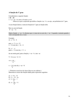16
A função do 1º grau
Consideremos a seguinte função:
f: R → R
x → y = ax + b, com a e b reais e a ≠ 0
Observa-se que a expressão que define a função é ax + b , ou seja , um polinômio do 1º grau.
A essa função demos o nome de função do 1º grau ou função afim.
Raiz ou zero da função
Y = ax + b
Dada a função y = ax + b, dizemos que x é uma raiz ou zero de y = ax + b quando e somente quando o
valor corresponder de y é zero
Exemplo:
a) y = 3x – 6
para x = 2 ⇒ y = 0
x = 2 é raiz de y = 3x – 6
b) y = - x
para x = 5 é raiz de y = 5 – x
de um modo geral, para a função y = ax + b , tem –se:
Y = 0 ⇔ ax + b = 0
⇔ x - b .
a
x = - b é raiz de y = ax + b
a
1. Primeiros exercícios de classe (faça no seu caderno ).
Determine as raízes das funções dadas pelas expressões seguintes:
a) y = 5x – 15
b) y = - 12 – 2x
c) y = 3x - 1
4
d) y= - 2x + 6
3
 