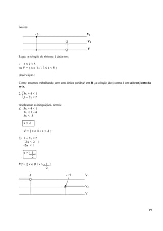 19
Assim:
- 3 V1
5 V2
V
Logo, a solução do sistema é dada por:
- 3 ≤ x < 5
ou V = { x ∈ R / - 3 ≤ x < 5 }
observação :
Como estamos trabalhando com uma única variável em R , a solução do sistema é um subconjunto da
reta.
2. 3x + 4 < 1
1 – 2x < 2
resolvendo as inequações, temos:
a) 3x + 4 < 1
3x < 1 – 4
3x < -3
x < -1
V = { x ∈ R / x < -1 }
b) 1 – 2x < 2
- 2x < 2 - 1
-2x < 1
x > - 1 .
2
V2 = { x ∈ R / x > - 1 }
2
-1 -1/2 V1
V2
V
 
