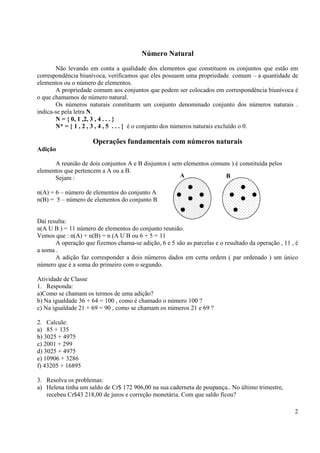 2
Número Natural
Não levando em conta a qualidade dos elementos que constituem os conjuntos que estão em
correspondência biunívoca, verificamos que eles possuem uma propriedade comum – a quantidade de
elementos ou o número de elementos.
A propriedade comum aos conjuntos que podem ser colocados em correspondência biunívoca é
o que chamamos de número natural.
Os números naturais constituem um conjunto denominado conjunto dos números naturais .
indica-se pela letra N.
N = { 0, 1 ,2, 3 , 4 . . . }
N* = { 1 , 2 , 3 , 4 , 5 . . . } é o conjunto dos números naturais excluído o 0.
Operações fundamentais com números naturais
Adição
A reunião de dois conjuntos A e B disjuntos ( sem elementos comuns ) é constituída pelos
elementos que pertencem a A ou a B.
Sejam :
n(A) = 6 – número de elementos do conjunto A
n(B) = 5 – número de elementos do conjunto B
Daí resulta:
n(A U B ) = 11 número de elementos do conjunto reunião.
Vemos que : n(A) + n(B) = n (A U B ou 6 + 5 = 11
A operação que fizemos chama-se adição, 6 e 5 são as parcelas e o resultado da operação , 11 , é
a soma .
A adição faz corresponder a dois números dados em certa ordem ( par ordenado ) um único
número que é a soma do primeiro com o segundo.
Atividade de Classe
1. Responda:
a)Como se chamam os termos de uma adição?
b) Na igualdade 36 + 64 = 100 , como é chamado o número 100 ?
c) Na igualdade 21 + 69 = 90 , como se chamam os números 21 e 69 ?
2. Calcule:
a) 85 + 135
b) 3025 + 4975
c) 2001 + 299
d) 3025 + 4975
e) 10906 + 3286
f) 43205 + 16895
3. Resolva os problemas:
a) Helena tinha um saldo de Cr$ 172 906,00 na sua caderneta de poupança.. No último trimestre,
recebeu Cr$43 218,00 de juros e correção monetária. Com que saldo ficou?
A B
 
