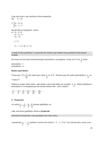 20
Logo não existe x que satisfaça às duas inequações.
Ou V = ∅
3. 3x – 4 > 8
2x – 1 > 3
Resolvendo as inequações , temos :
a) 3x – 4 >8
3x > 8 + 4
3x > 12
x > 4
V1 = { x ∈ R / x > 4 }
A razão de duas grandezas é o quociente dos números que medem essas grandezas numa mesma
unidade.
Os termos de uma razão são denominados antecedente e conseqüente. Assim, em 3:4 ou 3 temor :
2
antecedente : 3
conseqüente : 4
Razões equivalentes
Vimos que 1,35 e 15 são razões que valem 3 ou 0,75 . Dizemos que são razões equivalentes a 3 ou
20 4 4
“3 para 4”.
Podem-se sempre obter razões equivalente a uma razão dada, por exemplo. A 3 . Basta multiplicar o
antecedente e o conseqüente por um mesmo número não – nulo e indicar : 4
3 = 6 = 9 = 12 = 15 = 18 . . .
4 8 12 16 20 24
4. Proporções
As razões 1 , 2 , 4 , 6 formam igualdades, ou:
2 4 8 12
cada, uma dessa igualdades chama-se proporção.
Denomina-se proporção a uma igualdade entre duas razões.
A proporção 1 = 2 também é escrita sob a forma 1 : 2 : : 2 : 4 ou “ um está para dois, assim como
2 4
 