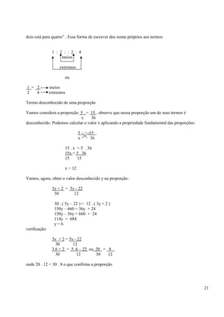 21
dois está para quatro” . Essa forma de escrever deu nome próprios aos termos:
1 : 2 : : 2 : 4
meios
extremos
ou
1 = 2 meios
2 4 extremos
Termo desconhecido de uma proporção
Vamos considera a proporção 5 = 15 . observe que nessa proporção um de seus termos é
x 36
desconhecido. Podemos calcular o valor x aplicando a propriedade fundamental das proporções:
5 = 15 .
x 36
15 . x = 5 . 36
15x = 5 . 36
15 15
x = 12
Vamos, agora, obter o valor desconhecido y na proporção:
3y + 2 = 5y - 22
30 12
30 . ( 5y – 22 ) = 12 . ( 3y + 2 )
150y – 660 = 36y + 24
150y – 36y = 660 + 24
114y = 684
y = 6
verificação:
3y + 2 = 5y - 22
30 12
3.6 + 2 = 5 .6 – 22 ou 20 = 8 .
30 12 30 12
onde 20 . 12 = 30 . 8 o que confirma a proporção.
 