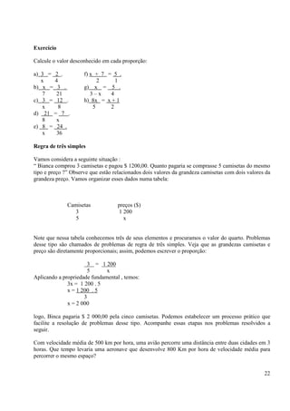 22
Exercício
Calcule o valor desconhecido em cada proporção:
a) 3 = 2 . f) x + 7 = 5 .
x 4 2 1
b) x = 3 . g) x = 5 .
7 21 3 – x 4
c) 3 = 12 . h) 8x = x + 1
x 8 5 2
d) 21 = 7 .
8 x
e) 8 = 24 .
x 36
Regra de três simples
Vamos considera a seguinte situação :
“ Bianca comprou 3 camisetas e pagou $ 1200,00. Quanto pagaria se comprasse 5 camisetas do mesmo
tipo e preço ?” Observe que estão relacionados dois valores da grandeza camisetas com dois valores da
grandeza preço. Vamos organizar esses dados numa tabela:
Camisetas preços ($)
3 1 200
5 x
Note que nessa tabela conhecemos três de seus elementos e procuramos o valor do quarto. Problemas
desse tipo são chamados de problemas de regra de três simples. Veja que as grandezas camisetas e
preço são diretamente proporcionais; assim, podemos escrever o proporção:
3 = 1 200
5 x
Aplicando a propriedade fundamental , temos:
3x = 1 200 . 5
x = 1 200 . 5
3
x = 2 000
logo, Binca pagaria $ 2 000,00 pela cinco camisetas. Podemos estabelecer um processo prático que
facilite a resolução de problemas desse tipo. Acompanhe essas etapas nos problemas resolvidos a
seguir.
Com velocidade média de 500 km por hora, uma avião percorre uma distância entre duas cidades em 3
horas. Que tempo levaria uma aeronave que desenvolve 800 Km por hora de velocidade média para
percorrer o mesmo espaço?
 